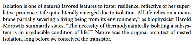 A paragraph from my book. It reads: Isolation is one of nature’s favored features to foster resilience, reflective of her superlative prudence. Life quite literally emerged due to isolation. All life relies on a membrane partially severing a living being from its environment; as biophysicist Harold Morowitz summarily states, “The necessity of thermodynamically isolating a subsystem is an irreducible condition of life.” Nature was the original architect of nested isolation, long before we conceived the transistor.